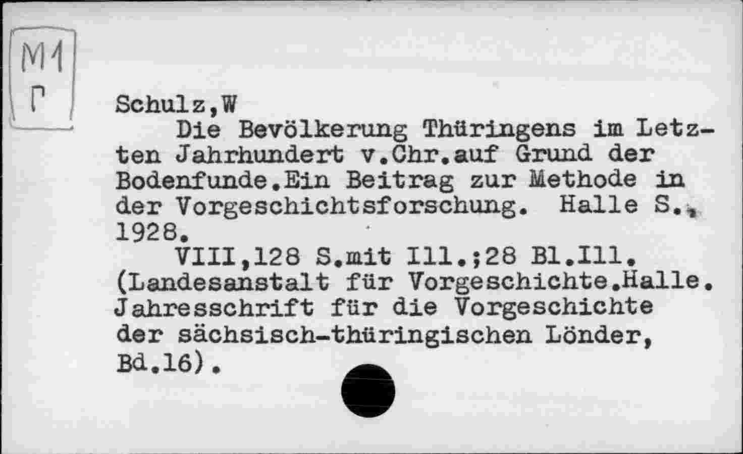 ﻿N1
Schulz,W
Die Bevölkerung Thüringens im Letzten Jahrhundert v.Ohr.auf Grund der Bodenfunde.Ein Beitrag zur Methode in der Vorgeschichtsforschung. Halle S., 1928.
VIII,128 S.mit Ill.;28 Bl.Ill. (Landesanstalt für Vorgeschichte.Halle. Jahresschrift für die Vorgeschichte der sächsisch-thüringischen Lönder, Bd.16).	Ä